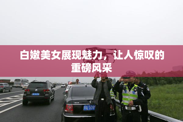 白嫩美女展现魅力，让人惊叹的重磅风采