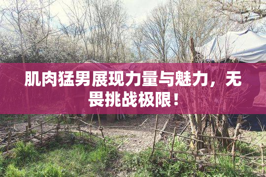肌肉猛男展现力量与魅力，无畏挑战极限！