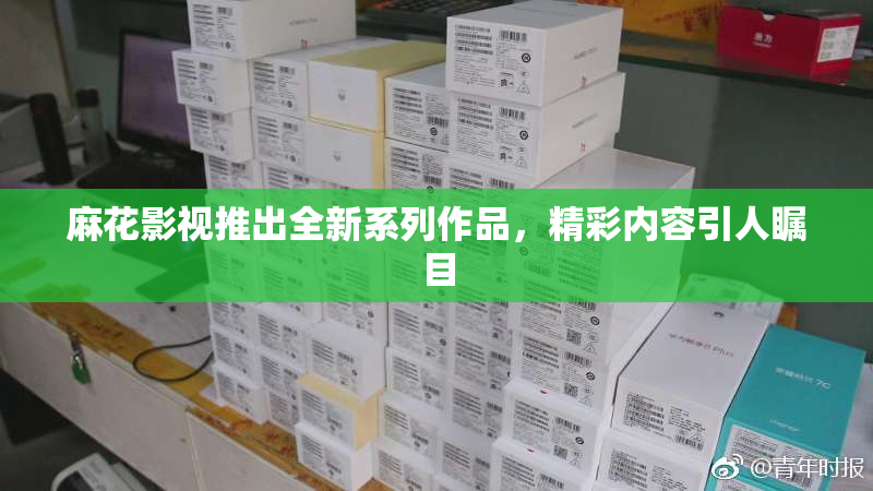 麻花影视推出全新系列作品，精彩内容引人瞩目