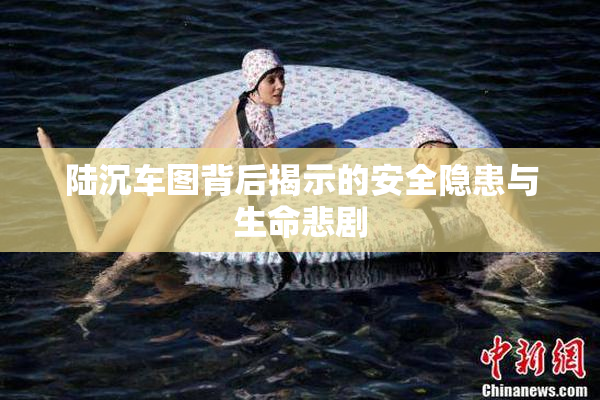 陆沉车图背后揭示的安全隐患与生命悲剧