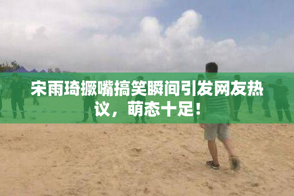 宋雨琦撅嘴搞笑瞬间引发网友热议，萌态十足！
