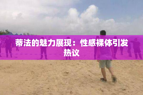 蒂法的魅力展现：性感裸体引发热议