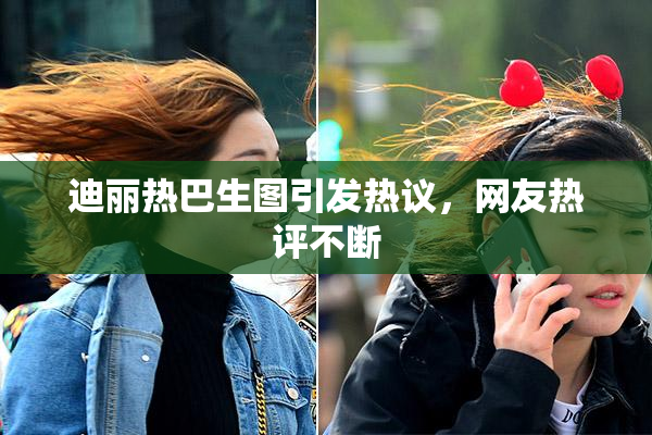 迪丽热巴生图引发热议，网友热评不断