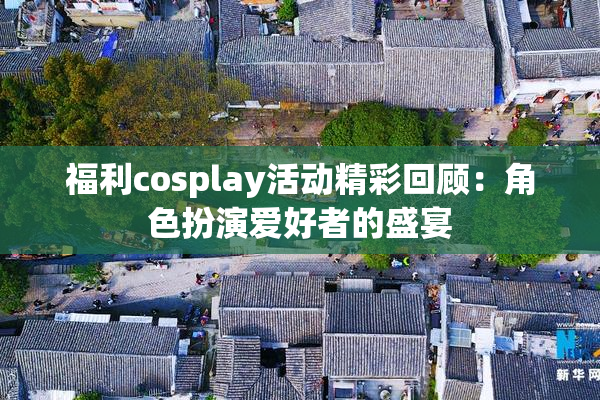 福利cosplay活动精彩回顾：角色扮演爱好者的盛宴
