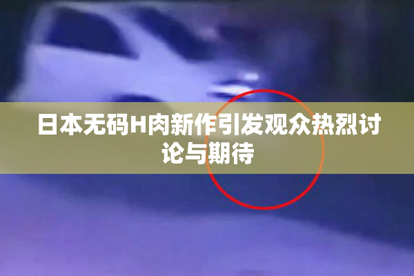 日本无码H肉新作引发观众热烈讨论与期待