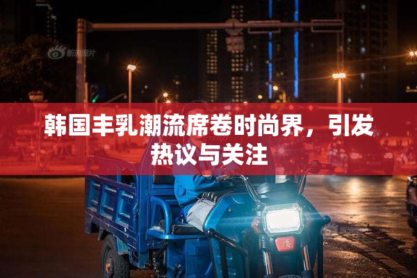 韩国丰乳潮流席卷时尚界，引发热议与关注