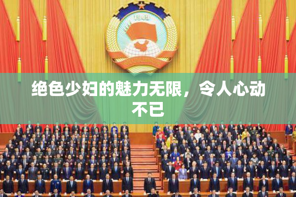 绝色少妇的魅力无限，令人心动不已
