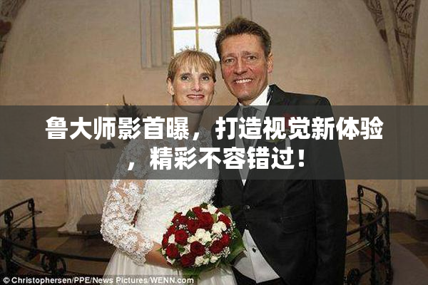 鲁大师影首曝，打造视觉新体验，精彩不容错过！