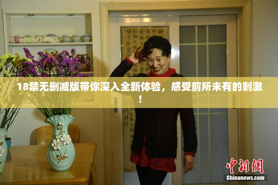 18禁无删减版带你深入全新体验，感受前所未有的刺激！