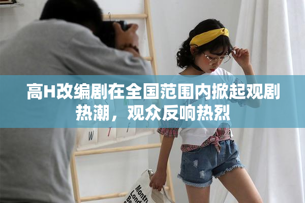 高H改编剧在全国范围内掀起观剧热潮，观众反响热烈