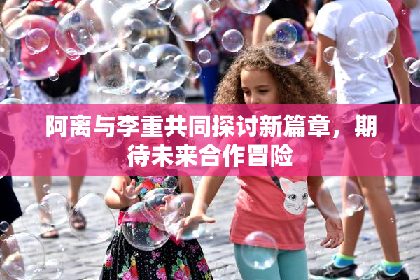阿离与李重共同探讨新篇章，期待未来合作冒险