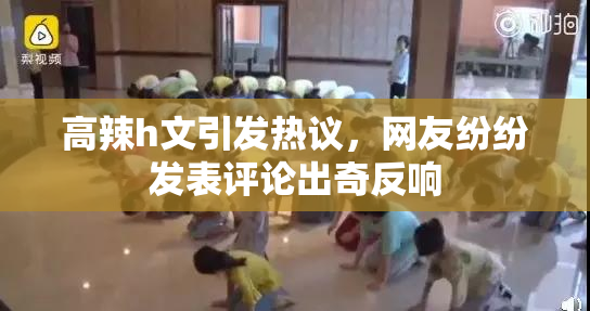 高辣h文引发热议，网友纷纷发表评论出奇反响