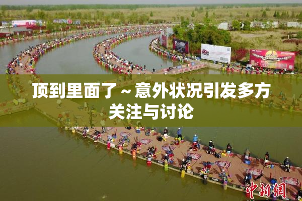 顶到里面了～意外状况引发多方关注与讨论