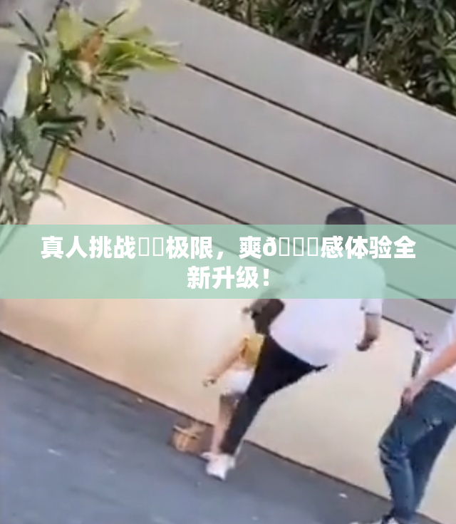 真人挑战❌‌极限，爽🔞感体验全新升级！