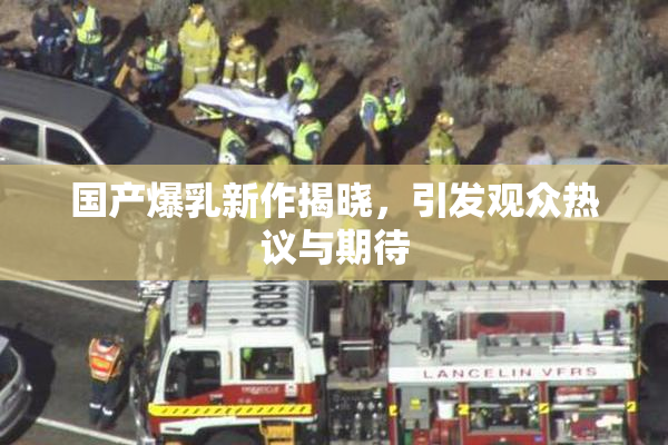 国产爆乳新作揭晓，引发观众热议与期待