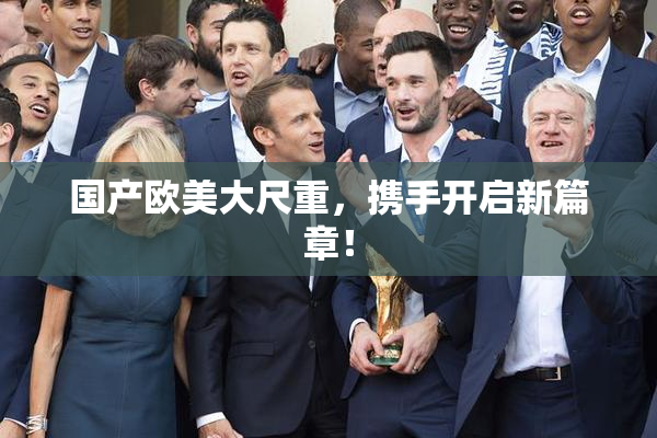 国产欧美大尺重，携手开启新篇章！