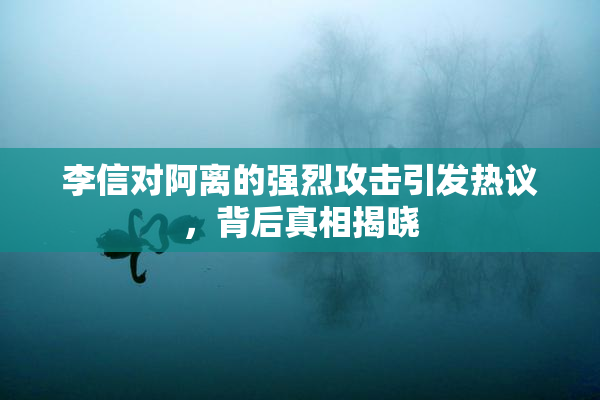 李信对阿离的强烈攻击引发热议，背后真相揭晓