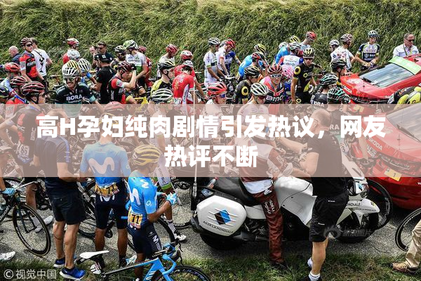 高H孕妇纯肉剧情引发热议，网友热评不断