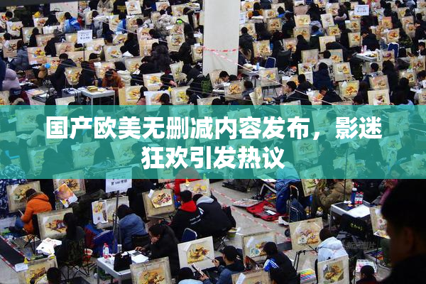 国产欧美无删减内容发布，影迷狂欢引发热议