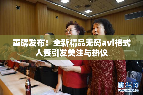 重磅发布！全新精品无码avi格式人妻引发关注与热议