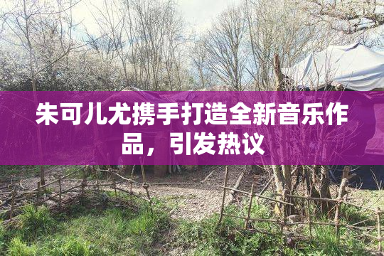 朱可儿尤携手打造全新音乐作品，引发热议