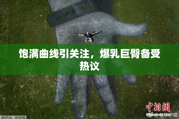 饱满曲线引关注，爆乳巨臀备受热议