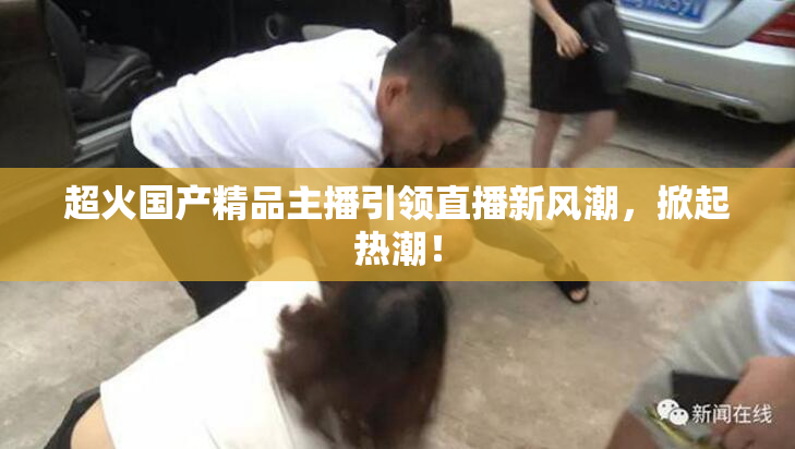 超火国产精品主播引领直播新风潮，掀起热潮！