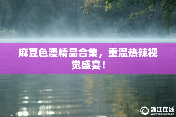 麻豆色漫精品合集，重温热辣视觉盛宴！