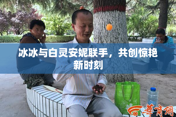冰冰与白灵安妮联手，共创惊艳新时刻