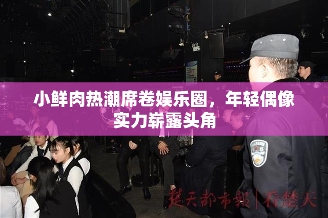 小鲜肉热潮席卷娱乐圈，年轻偶像实力崭露头角