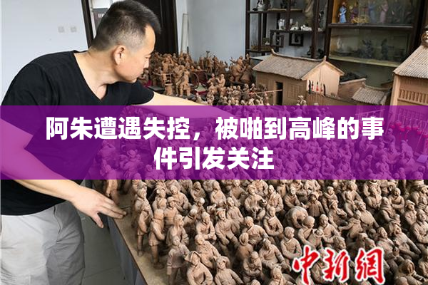 阿朱遭遇失控，被啪到高峰的事件引发关注