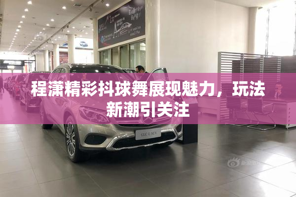 程潇精彩抖球舞展现魅力，玩法新潮引关注