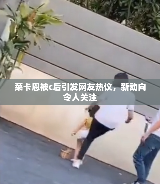 莱卡恩被c后引发网友热议，新动向令人关注