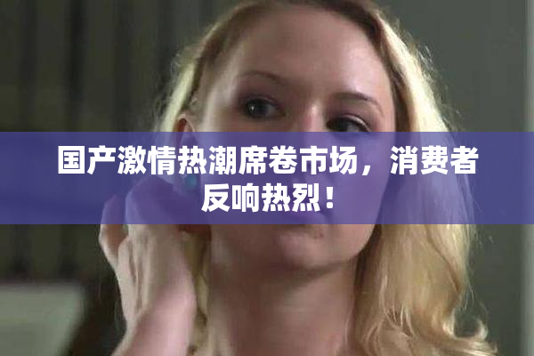 国产激情热潮席卷市场，消费者反响热烈！