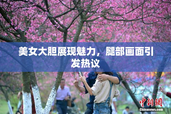 美女大胆展现魅力，腿部画面引发热议
