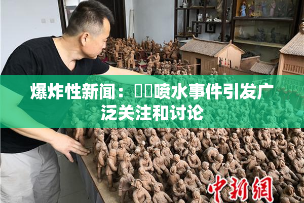 爆炸性新闻：❌‌喷水事件引发广泛关注和讨论