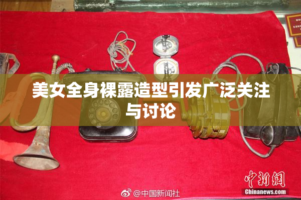 美女全身裸露造型引发广泛关注与讨论