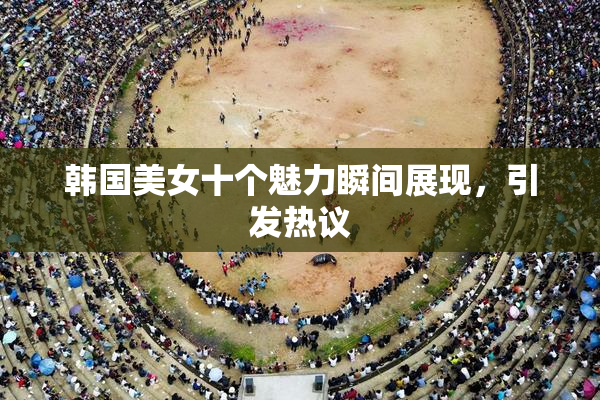 韩国美女十个魅力瞬间展现，引发热议