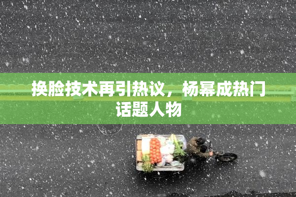 换脸技术再引热议，杨幂成热门话题人物