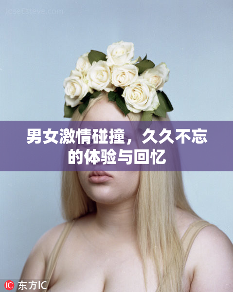 男女激情碰撞，久久不忘的体验与回忆