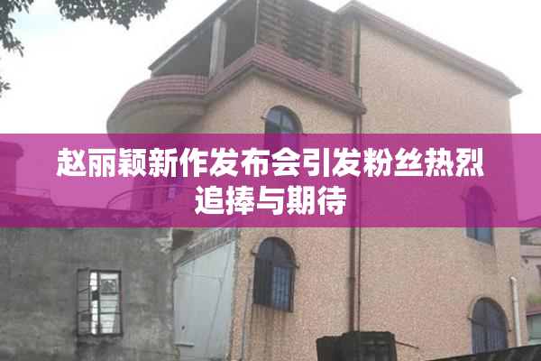 赵丽颖新作发布会引发粉丝热烈追捧与期待