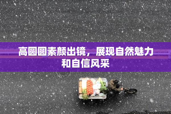 高圆圆素颜出镜，展现自然魅力和自信风采