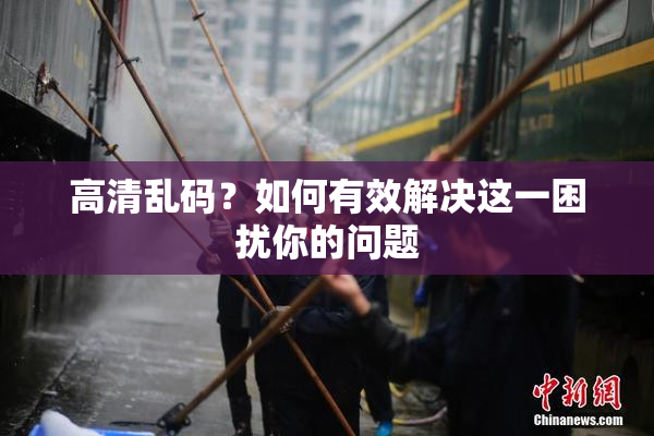 高清乱码？如何有效解决这一困扰你的问题