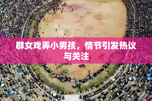 群女戏弄小男孩，情节引发热议与关注