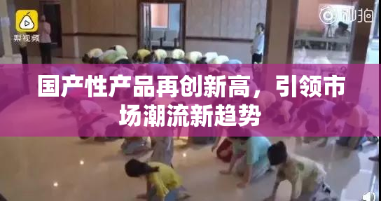 国产性产品再创新高，引领市场潮流新趋势