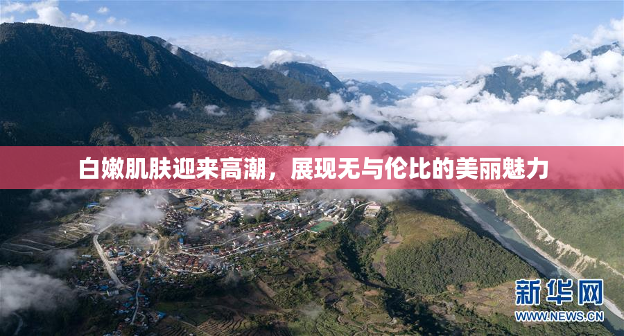 白嫩肌肤迎来高潮，展现无与伦比的美丽魅力