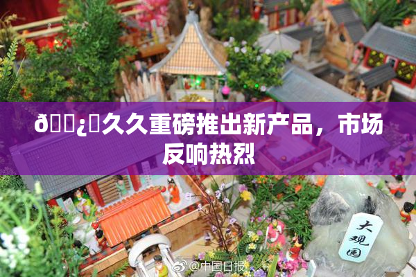 🌿‌久久重磅推出新产品，市场反响热烈