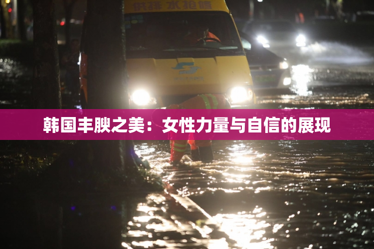 韩国丰腴之美：女性力量与自信的展现