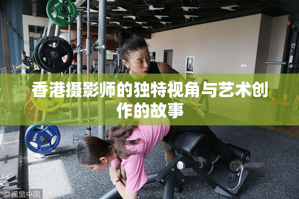 香港摄影师的独特视角与艺术创作的故事