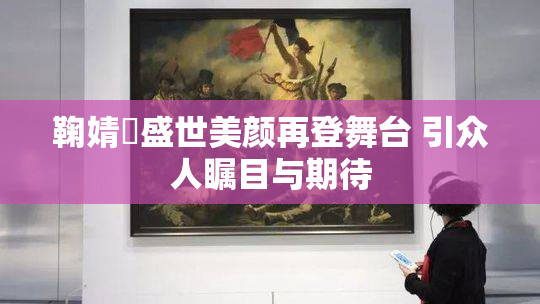 鞠婧祎盛世美颜再登舞台 引众人瞩目与期待